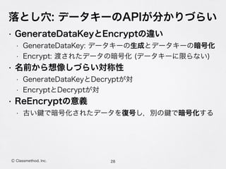 • GenerateDataKeyとEncryptの違い
• GenerateDataKey: データキーの生成とデータキーの暗号化
• Encrypt: 渡されたデータの暗号化 (データキーに限らない)
• 名前から想像しづらい対称性
• GenerateDataKeyとDecryptが対
• EncryptとDecryptが対
• ReEncryptの意義
• 古い で暗号化されたデータを復号し，別の で暗号化する
落とし穴: データキーのAPIが分かりづらい
28Ⓒ Classmethod, Inc.
 