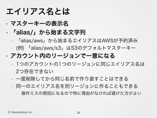 エイリアス名とは
• マスターキーの表示名
• 「alias/」から始まる文字列
• 「alias/aws」から始まるエイリアスはAWSが予約済み
• (例) 「alias/aws/s3」はS3のデフォルトマスターキー
• アカウント内のリージョンで一意になる
• 1つのアカウントの1つのリージョンに同じエイリアス名は 
2つ存在できない
• 一度削除してから同じ名前で作り直すことはできる
• 同一のエイリアス名を別リージョンに作ることもできる
• 操作ミスの原因になるので特に理由がなければ避けた方がよい
35Ⓒ Classmethod, Inc.
 