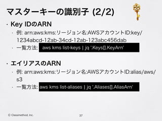 マスターキーの識別子 (2/2)
• Key IDのARN
• 例: arn:aws:kms:リージョン名:AWSアカウントID:key/
1234abcd-12ab-34cd-12ab-123abc456dab
• 一覧方法:
• エイリアスのARN
• 例: arn:aws:kms:リージョン名:AWSアカウントID:alias/aws/
s3
• 一覧方法:
37Ⓒ Classmethod, Inc.
aws kms list-aliases ¦ jq '.Aliases[].AliasArn'
aws kms list-keys ¦ jq '.Keys[].KeyArn'
 