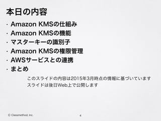 本日の内容
• Amazon KMSの仕組み
• Amazon KMSの機能
• マスターキーの識別子
• Amazon KMSの権限管理
• AWSサービスとの連携
• まとめ
4Ⓒ Classmethod, Inc.
このスライドの内容は2015年3月時点の情報に基づいています
スライドは後日Web上で公開します
 