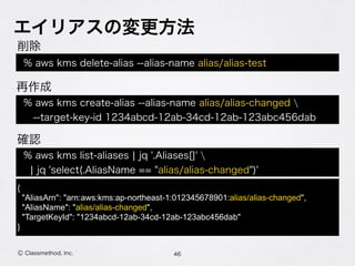 エイリアスの変更方法
46Ⓒ Classmethod, Inc.
% aws kms delete-alias --alias-name alias/alias-test
% aws kms list-aliases ¦ jq '.Aliases[]'  
¦ jq 'select(.AliasName == "alias/alias-changed")'
{
"AliasArn": "arn:aws:kms:ap-northeast-1:012345678901:alias/alias-changed",
"AliasName": "alias/alias-changed",
"TargetKeyId": "1234abcd-12ab-34cd-12ab-123abc456dab"
}
削除
確認
% aws kms create-alias --alias-name alias/alias-changed 
 --target-key-id 1234abcd-12ab-34cd-12ab-123abc456dab
再作成
 