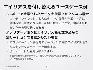 エイリアスを付け替えるユースケース例
• 古いキーで暗号化したデータを復号させたくない場合
• ローテーションをしても古いキーでの復号がサポートされ 
続けるが，実体となるキーを切り替えることで，現在よりも 
古いキーを切り捨てられる
• アプリケーションにエイリアス名を埋め込んで 
別リージョンでも動かしたい場合
• アプリケーション移行先のリージョンに同じエイリアス名の 
カスタマーマスターキーを用意する
• ソースコードを変更しなくてよい
49Ⓒ Classmethod, Inc.
※既存の暗号化済みデータは，元のリージョンの で暗号化しているので， 
データ移行はできません
 