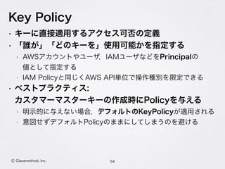 Key Policy
54Ⓒ Classmethod, Inc.
• キーに直接適用するアクセス可否の定義
• 「誰が」「どのキーを」使用可能かを指定する
• AWSアカウントやユーザ，IAMユーザなどをPrincipalの 
値として指定する
• IAM Policyと同じくAWS API単位で操作種別を限定できる
• ベストプラクティス: 
カスタマーマスターキーの作成時にPolicyを与える
• 明示的に与えない場合，デフォルトのKeyPolicyが適用される
• 意図せずデフォルトPolicyのままにしてしまうのを避ける
 