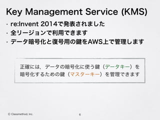 Key Management Service (KMS)
• re:Invent 2014で発表されました
• 全リージョンで利用できます
• データ暗号化と復号用の をAWS上で管理します
6Ⓒ Classmethod, Inc.
正確には，データの暗号化に使う （データキー）を 
暗号化するための （マスターキー）を管理できます
 