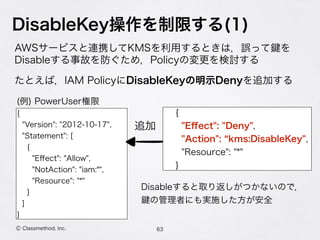 DisableKey操作を制限する(1)
AWSサービスと連携してKMSを利用するときは，誤って を 
Disableする事故を防ぐため，Policyの変更を検討する
たとえば，IAM PolicyにDisableKeyの明示Denyを追加する
63Ⓒ Classmethod, Inc.
{
"Version": "2012-10-17",
"Statement": [
{
"Eﬀect": "Allow",
"NotAction": "iam:*",
"Resource": "*"
}
]
}
{
"Eﬀect": "Deny",
"Action": kms:DisableKey",
"Resource": "*"
}
追加
(例) PowerUser権限
Disableすると取り返しがつかないので，
の管理者にも実施した方が安全
 