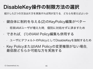 • 自体に制約を与える(2)のKeyPolicy編集がベター
• 将来IAMユーザが増えた時，個別に対処せずに済ますため
• できれば，(1)のIAM Policy編集も併用する
• ユーザにデフォルトのPolicyとしてDisableKeyを強制するため
• Key PolicyまたはIAM Policyの変更権限がない場合， 
最低限どちらか可能な方を実施する
DisableKey操作の制限方法の選択
紹介した2つの方法は片方を実施すれば用が足りる．どちらを使えばよいか
65Ⓒ Classmethod, Inc.
 