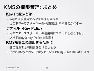 KMSの権限管理: まとめ
66Ⓒ Classmethod, Inc.
• Key Policyとは
• Keyに直接適用するアクセス可否定義
• カスタマーマスターキーの作成時に付与するのがベター
• デフォルトKey Policy
• カスタマーマスターキーの使用時にエラーが出るときは， 
IAM PolicyとKey Policyを見直す
• KMSを安全に運用するために
• の管理者と利用者を分けましょう
• DisableKeyをIAM PolicyでもKey Policyでも制限しましょう
 