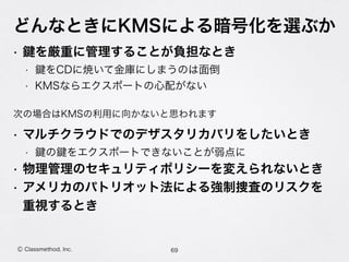 どんなときにKMSによる暗号化を選ぶか
• を厳重に管理することが負担なとき
• をCDに焼いて金庫にしまうのは面倒
• KMSならエクスポートの心配がない
• マルチクラウドでのデザスタリカバリをしたいとき
• の をエクスポートできないことが弱点に
• 物理管理のセキュリティポリシーを変えられないとき
• アメリカのパトリオット法による強制捜査のリスクを 
重視するとき
69Ⓒ Classmethod, Inc.
次の場合はKMSの利用に向かないと思われます
 