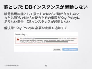 落とし穴: DBインスタンスが起動しない
暗号化用の として指定したKMSの が存在しない， 
またはRDSでKMSを使うための権限がKey Policyに 
足りない場合，DBインスタンスが起動しない
解決策: Key Policyに必要な定義を追加する
71Ⓒ Classmethod, Inc.
 