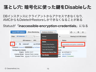 落とし穴: 暗号化に使った をDisableした
73Ⓒ Classmethod, Inc.
DBインスタンスにクライアントからアクセスできなくなり， 
AMCからもDeleteかRestoreしかできなくなることがある
Statusが「inaccessible-encryption-credentials」になる
 