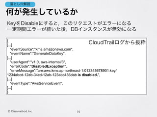 何が発生しているか
KeyをDisableにすると，このリクエストがエラーになる 
一定期間エラーが続いた後，DBインスタンスが無効になる
75Ⓒ Classmethod, Inc.
落とし穴解説
{
[...]
"eventSource":"kms.amazonaws.com",
"eventName":"GenerateDataKey",
[...]
"userAgent":"v1.0, aws-internal/3",
"errorCode":"DisabledException",
"errorMessage":"arn:aws:kms:ap-northeast-1:012345678901:key/
1234abcd-12ab-34cd-12ab-123abc456dab is disabled.",
[...]
"eventType":"AwsServiceEvent",
[...] 
}
CloudTrailログから抜粋
 
