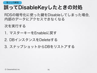 誤ってDisableKeyしたときの対処
RDSの暗号化に使った をDisableしてしまった場合， 
内部のデータにアクセスできなくなる
次を実行する
1. マスターキーをEnableに戻す
2. DBインスタンスをDeleteする
3. スナップショットからDBをリストアする
76Ⓒ Classmethod, Inc.
落とし穴解説
 