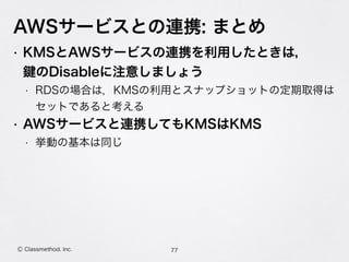 AWSサービスとの連携: まとめ
77Ⓒ Classmethod, Inc.
• KMSとAWSサービスの連携を利用したときは， 
のDisableに注意しましょう
• RDSの場合は，KMSの利用とスナップショットの定期取得は 
セットであると考える
• AWSサービスと連携してもKMSはKMS
• 挙動の基本は同じ
 