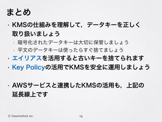 まとめ
• KMSの仕組みを理解して，データキーを正しく 
取り扱いましょう
• 暗号化されたデータキーは大切に保管しましょう
• 平文のデータキーは使ったらすぐ捨てましょう
• エイリアスを活用すると古いキーを捨てられます
• Key Policyの活用でKMSを安全に運用しましょう
• AWSサービスと連携したKMSの活用も，上記の 
延長線上です
79Ⓒ Classmethod, Inc.
 