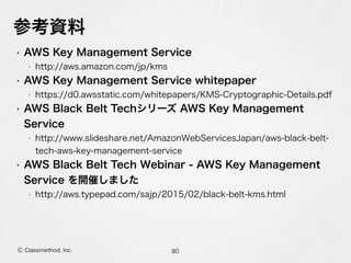 参考資料
• AWS Key Management Service
• http://aws.amazon.com/jp/kms
• AWS Key Management Service whitepaper
• https://d0.awsstatic.com/whitepapers/KMS-Cryptographic-Details.pdf
• AWS Black Belt Techシリーズ AWS Key Management
Service
• http://www.slideshare.net/AmazonWebServicesJapan/aws-black-belt-
tech-aws-key-management-service
• AWS Black Belt Tech Webinar - AWS Key Management
Service を開催しました
• http://aws.typepad.com/sajp/2015/02/black-belt-kms.html
80Ⓒ Classmethod, Inc.
 