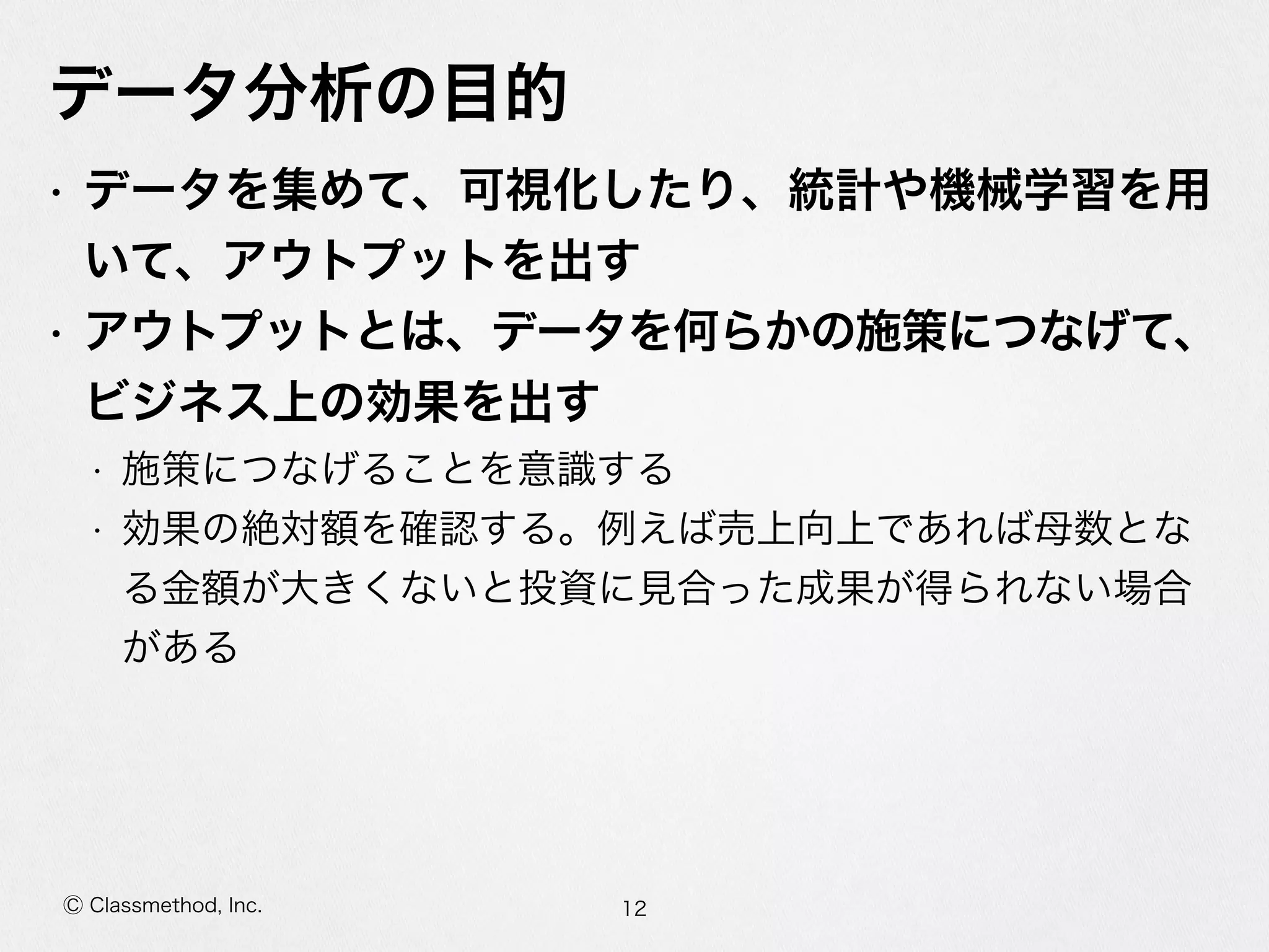 Ⓒ Classmethod, Inc.
データ分析の⽬目的
• データを集めて、可視化したり、統計や機械学習を⽤用
いて、アウトプットを出す  
• アウトプットとは、データを何らかの施策につなげ
て、ビジネス上の効果を出す  
• 施策につなげることを意識識する  
• 効果の絶対額を確認する。例例えば売上向上であれば⺟母数とな
る⾦金金額が⼤大きくないと投資に⾒見見合った成果が得られない場合
がある
12
 