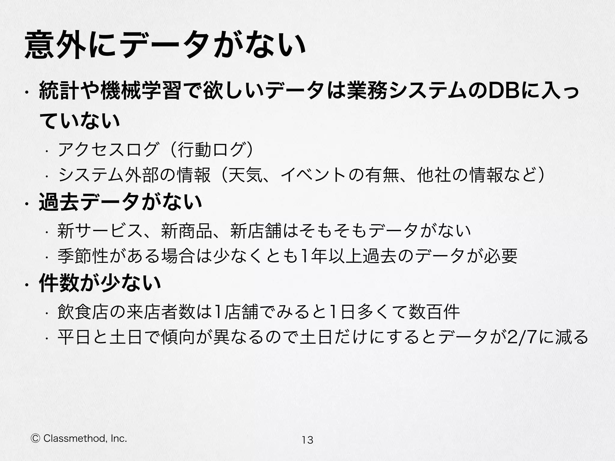 Ⓒ Classmethod, Inc.
意外にデータがない
• 統計や機械学習で欲しいデータは業務システムのDBに⼊入っ
ていない  
• アクセスログ（⾏行行動ログ）  
• システム外部の情報（天気、イベントの有無、他社の情報など）  
• 過去データがない  
• 新サービス、新商品、新店舗はそもそもデータがない  
• 季節性がある場合は少なくとも1年年以上過去のデータが必要  
• 件数が少ない  
• 飲⾷食店の来店者数は1店舗でみると1⽇日多くて数百件  
• 平⽇日と⼟土⽇日で傾向が異異なるので⼟土⽇日だけにするとデータが2/7に減る
13
 