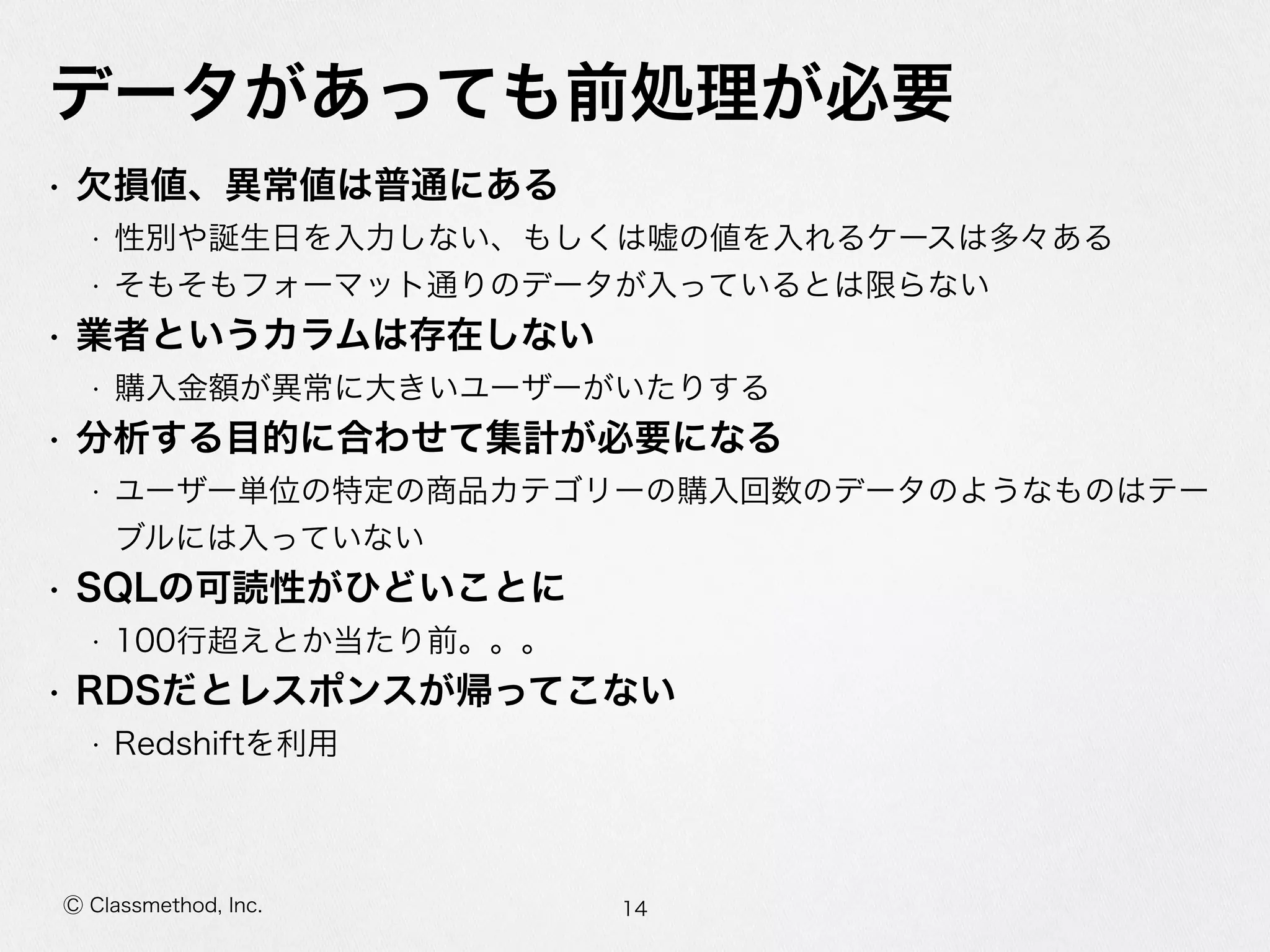 Ⓒ Classmethod, Inc.
データがあっても前処理理が必要
• ⽋欠損値、異異常値は普通にある  
• 性別や誕⽣生⽇日を⼊入⼒力力しない、もしくは嘘の値を⼊入れるケースは多々ある  
• そもそもフォーマット通りのデータが⼊入っているとは限らない  
• 業者というカラムは存在しない  
• 購⼊入⾦金金額が異異常に⼤大きいユーザーがいたりする  
• 分析する⽬目的に合わせて集計が必要になる  
• ユーザー単位の特定の商品カテゴリーの購⼊入回数のデータのようなものはテー
ブルには⼊入っていない  
• SQLの可読性がひどいことに  
• 100⾏行行超えとか当たり前。。。  
• RDSだとレスポンスが帰ってこない  
• Redshiftを利利⽤用
14
 