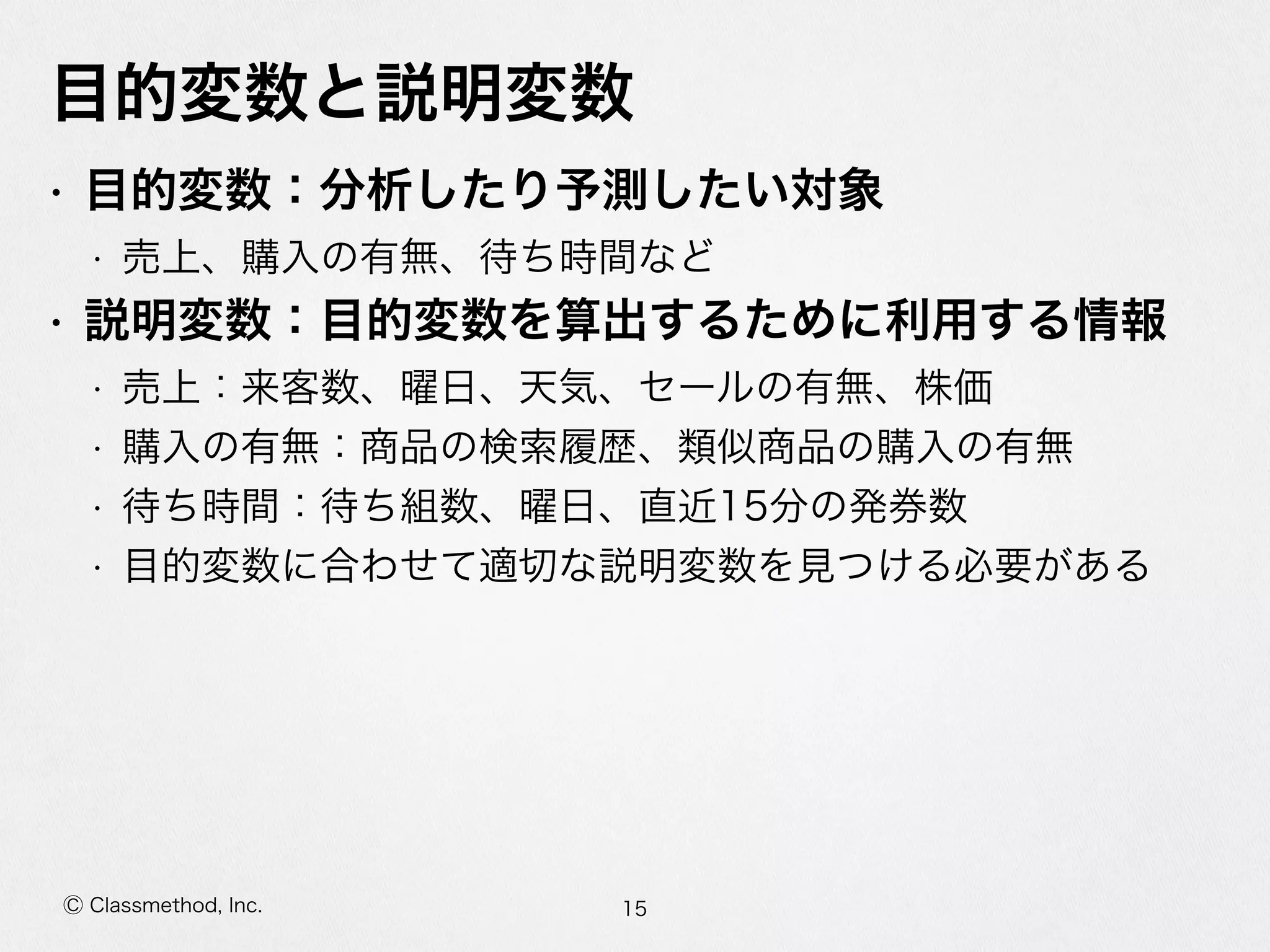 Ⓒ Classmethod, Inc.
⽬目的変数と説明変数
• ⽬目的変数：分析したり予測したい対象  
• 売上、購⼊入の有無、待ち時間など  
• 説明変数：⽬目的変数を算出するために利利⽤用する情報  
• 売上：来客数、曜⽇日、天気、セールの有無、株価  
• 購⼊入の有無：商品の検索索履履歴、類似商品の購⼊入の有無  
• 待ち時間：待ち組数、曜⽇日、直近15分の発券数  
• ⽬目的変数に合わせて適切切な説明変数を⾒見見つける必要がある
15
 