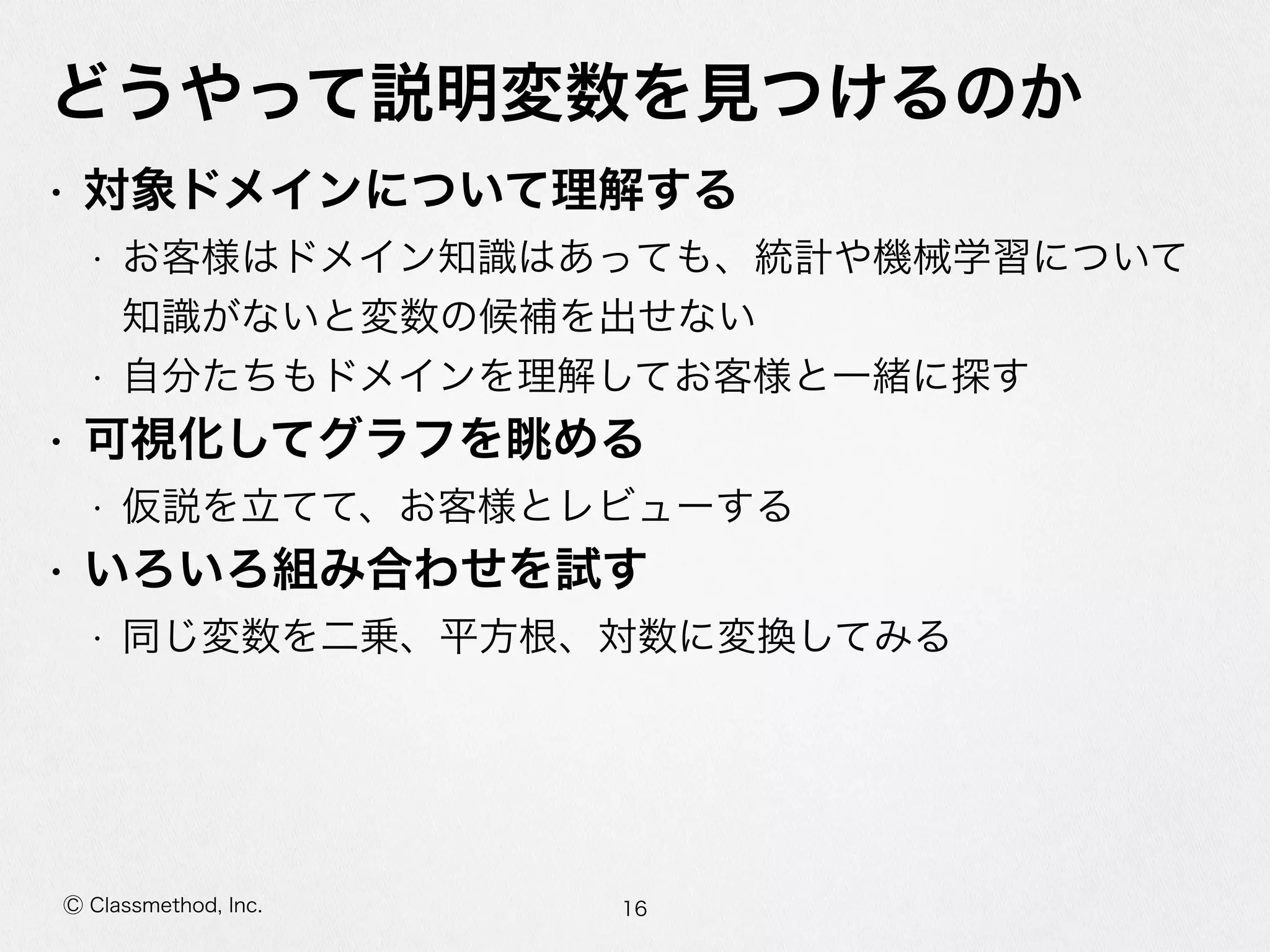 Ⓒ Classmethod, Inc.
どうやって説明変数を⾒見見つけるのか
• 対象ドメインについて理理解する  
• お客様はドメイン知識識はあっても、統計や機械学習について
知識識がないと変数の候補を出せない  
• ⾃自分たちもドメインを理理解してお客様と⼀一緒に探す  
• 可視化してグラフを眺める  
• 仮説を⽴立立てて、お客様とレビューする  
• いろいろ組み合わせを試す  
• 同じ変数を⼆二乗、平⽅方根、対数に変換してみる
16
 
