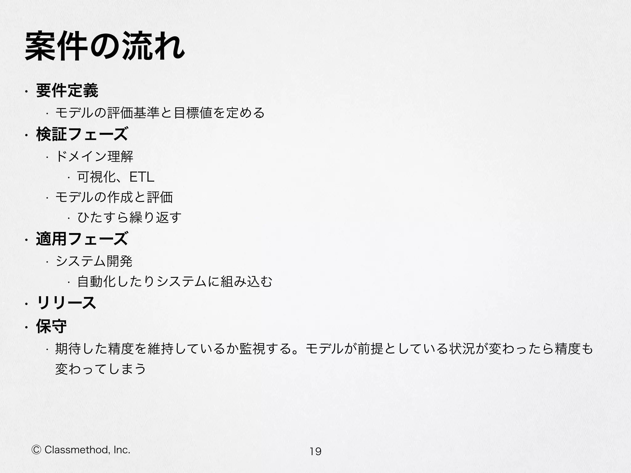 Ⓒ Classmethod, Inc.
案件の流流れ
• 要件定義  
• モデルの評価基準と⽬目標値を定める  
• 検証フェーズ  
• ドメイン理理解  
• 可視化、ETL  
• モデルの作成と評価  
• ひたすら繰り返す  
• 適⽤用フェーズ  
• システム開発  
• ⾃自動化したりシステムに組み込む  
• リリース  
• 保守  
• 期待した精度度を維持しているか監視する。モデルが前提としている状況が変わったら精度度も
変わってしまう
19
 