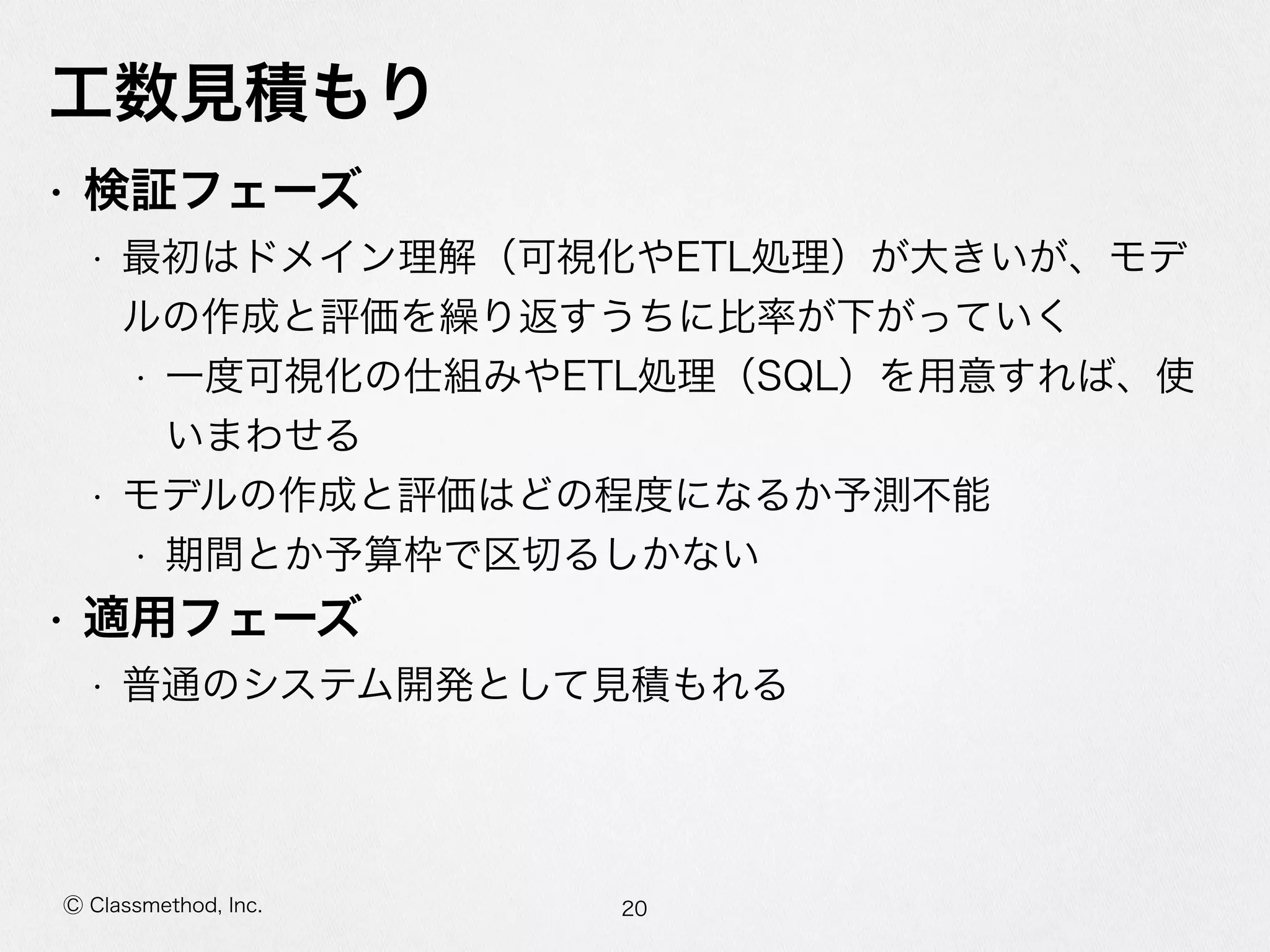 Ⓒ Classmethod, Inc.
⼯工数⾒見見積もり
• 検証フェーズ  
• 最初はドメイン理理解（可視化やETL処理理）が⼤大きいが、モデ
ルの作成と評価を繰り返すうちに⽐比率率率が下がっていく  
• ⼀一度度可視化の仕組みやETL処理理（SQL）を⽤用意すれば、使
いまわせる  
• モデルの作成と評価はどの程度度になるか予測不不能  
• 期間とか予算枠で区切切るしかない  
• 適⽤用フェーズ  
• 普通のシステム開発として⾒見見積もれる
20
 