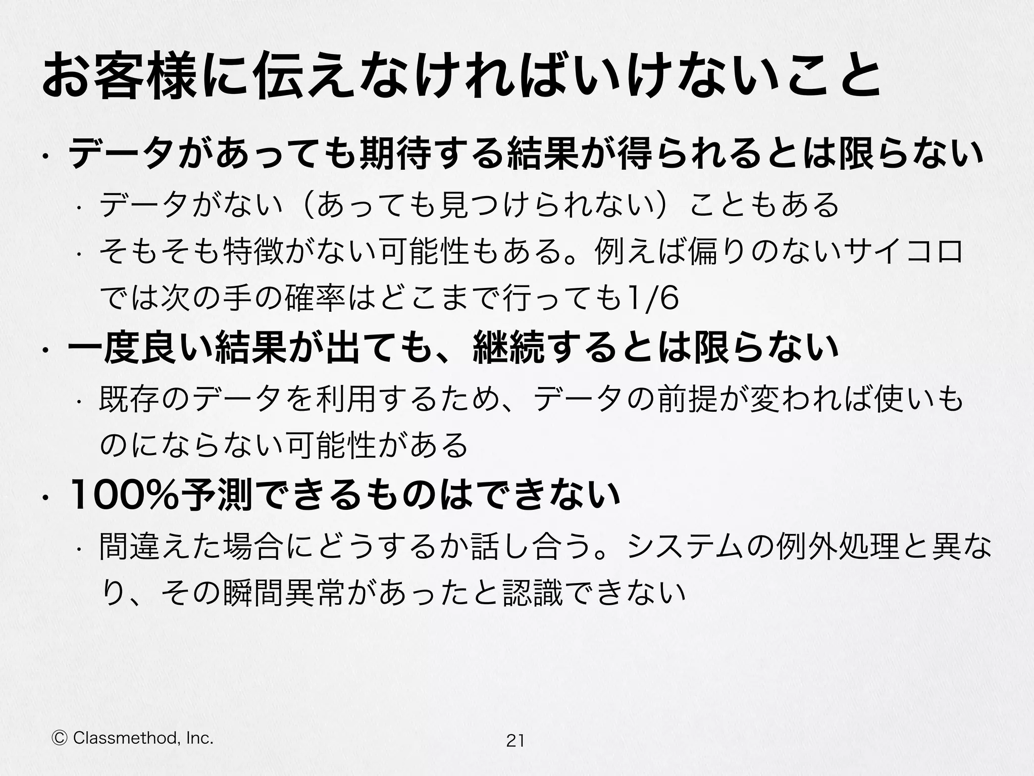 Ⓒ Classmethod, Inc.
お客様に伝えなければいけないこと
• データがあっても期待する結果が得られるとは限らない  
• データがない（あっても⾒見見つけられない）こともある  
• そもそも特徴がない可能性もある。例例えば偏りのないサイコロで
は次の⼿手の確率率率はどこまで⾏行行っても1/6  
• ⼀一度度良良い結果が出ても、継続するとは限らない  
• 既存のデータを利利⽤用するため、データの前提が変われば使いもの
にならない可能性がある  
• 100%予測できるものはできない  
• 間違えた場合にどうするか話し合う。システムの例例外処理理と異異な
り、その瞬間異異常があったと認識識できない
21
 