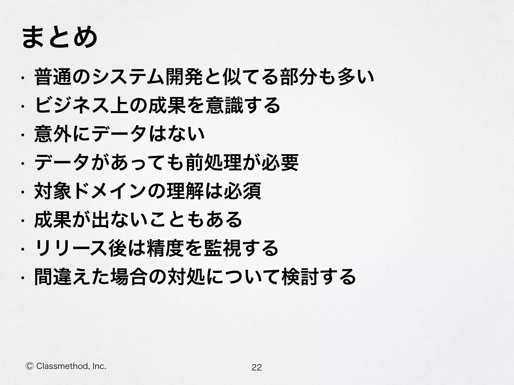 Ⓒ Classmethod, Inc.
まとめ
• 普通のシステム開発と似てる部分も多い  
• ビジネス上の成果を意識識する  
• 意外にデータはない  
• データがあっても前処理理が必要  
• 対象ドメインの理理解は必須  
• 成果が出ないこともある  
• リリース後は精度度を監視する  
• 間違えた場合の対処について検討する
22
 
