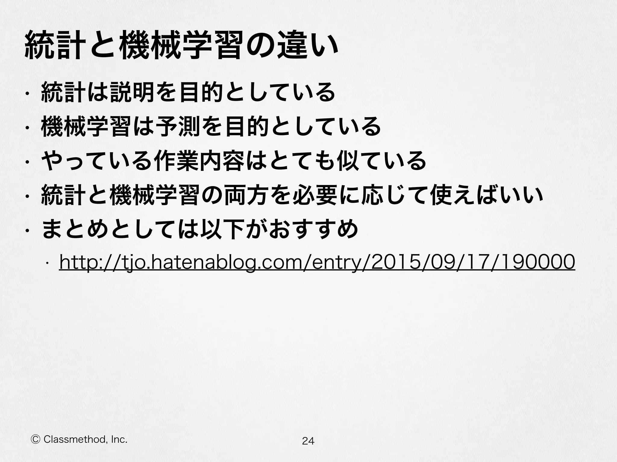 Ⓒ Classmethod, Inc.
統計と機械学習の違い
• 統計は説明を⽬目的としている  
• 機械学習は予測を⽬目的としている  
• やっている作業内容はとても似ている  
• 統計と機械学習の両⽅方を必要に応じて使えばいい  
• まとめとしては以下がおすすめ  
• http://tjo.hatenablog.com/entry/2015/09/17/190000
24
 