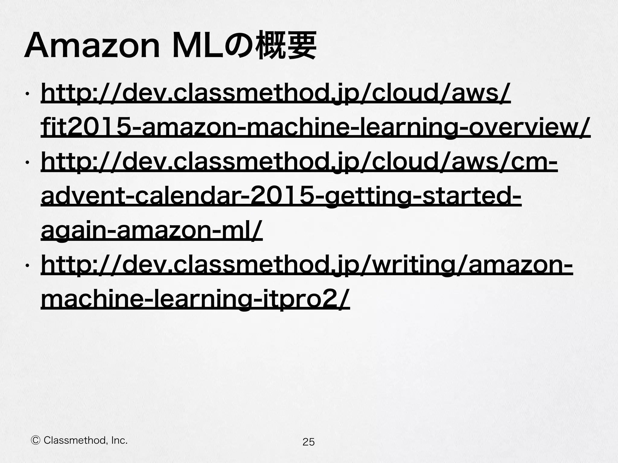 Ⓒ Classmethod, Inc.
Amazon  MLの概要
• http://dev.classmethod.jp/cloud/aws/
ﬁt2015-‐‑‒amazon-‐‑‒machine-‐‑‒learning-‐‑‒overview/  
• http://dev.classmethod.jp/cloud/aws/cm-‐‑‒
advent-‐‑‒calendar-‐‑‒2015-‐‑‒getting-‐‑‒started-‐‑‒again-‐‑‒
amazon-‐‑‒ml/  
• http://dev.classmethod.jp/writing/amazon-‐‑‒
machine-‐‑‒learning-‐‑‒itpro2/
25
 