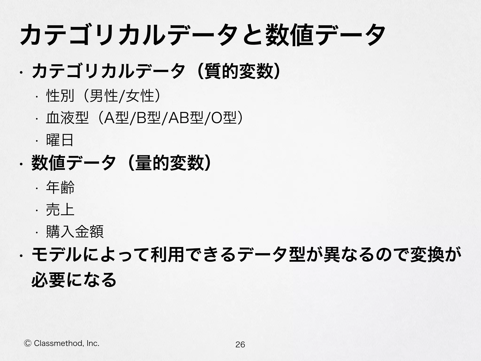 Ⓒ Classmethod, Inc.
カテゴリカルデータと数値データ
• カテゴリカルデータ（質的変数）  
• 性別（男性/⼥女女性）  
• ⾎血液型（A型/B型/AB型/O型）  
• 曜⽇日  
• 数値データ（量量的変数）  
• 年年齢  
• 売上  
• 購⼊入⾦金金額  
• モデルによって利利⽤用できるデータ型が異異なるので変換が必
要になる
26
 