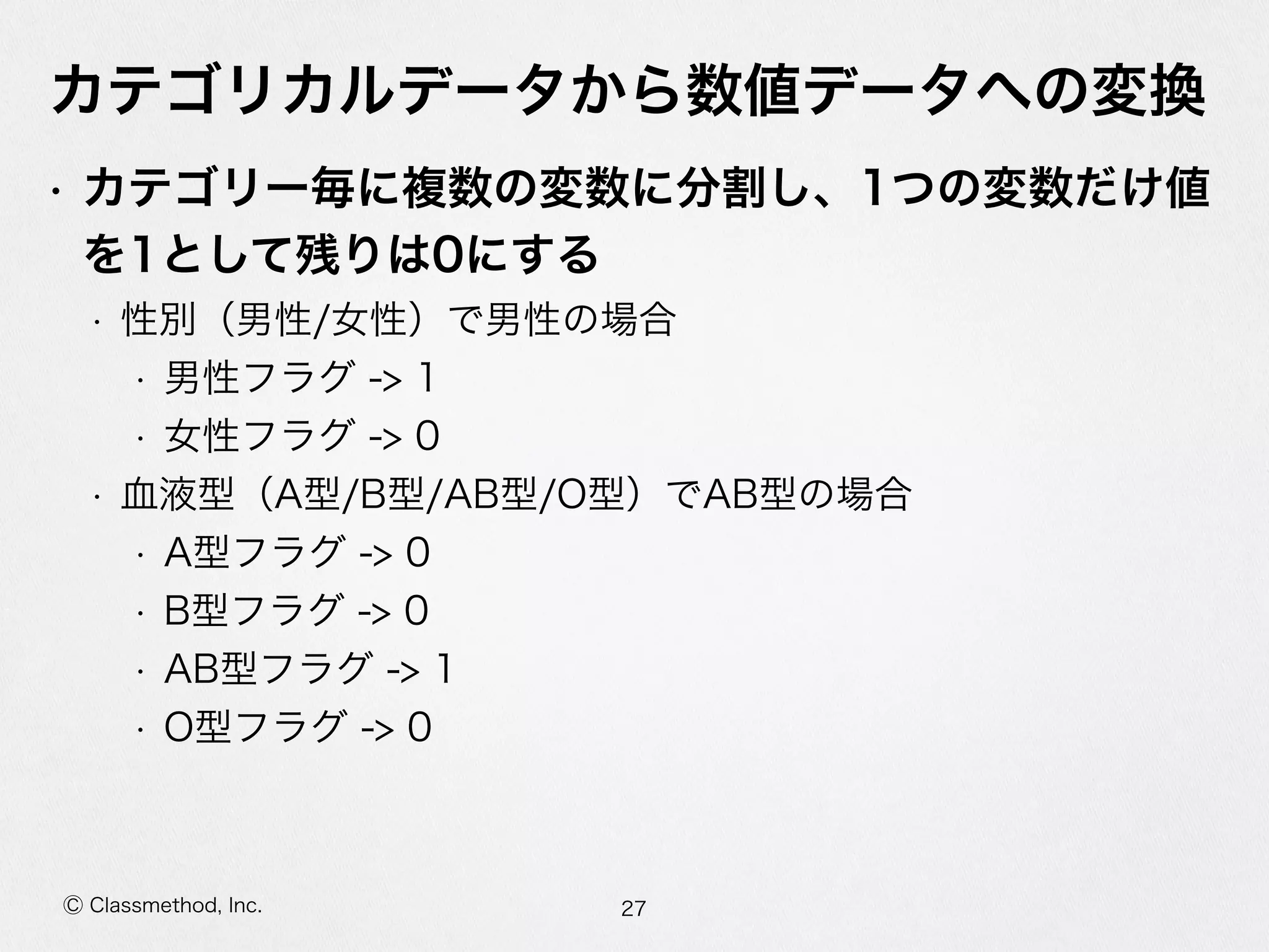 Ⓒ Classmethod, Inc.
カテゴリカルデータから数値データへの変換
• カテゴリー毎に複数の変数に分割し、1つの変数だけ値
を1として残りは0にする  
• 性別（男性/⼥女女性）で男性の場合  
• 男性フラグ  -‐‑‒>  1  
• ⼥女女性フラグ  -‐‑‒>  0  
• ⾎血液型（A型/B型/AB型/O型）でAB型の場合  
• A型フラグ  -‐‑‒>  0  
• B型フラグ  -‐‑‒>  0  
• AB型フラグ  -‐‑‒>  1  
• O型フラグ  -‐‑‒>  0
27
 