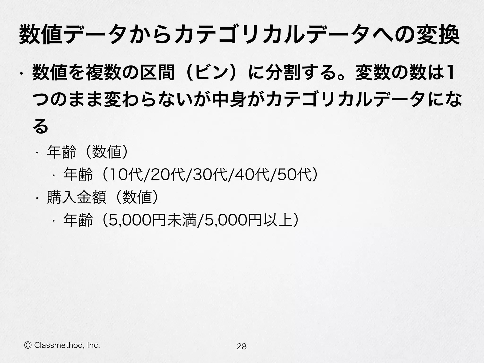 Ⓒ Classmethod, Inc.
数値データからカテゴリカルデータへの変換
• 数値を複数の区間（ビン）に分割する。変数の数は1
つのまま変わらないが中⾝身がカテゴリカルデータにな
る  
• 年年齢（数値）  
• 年年齢（10代/20代/30代/40代/50代）  
• 購⼊入⾦金金額（数値）  
• 年年齢（5,000円未満/5,000円以上）
28
 