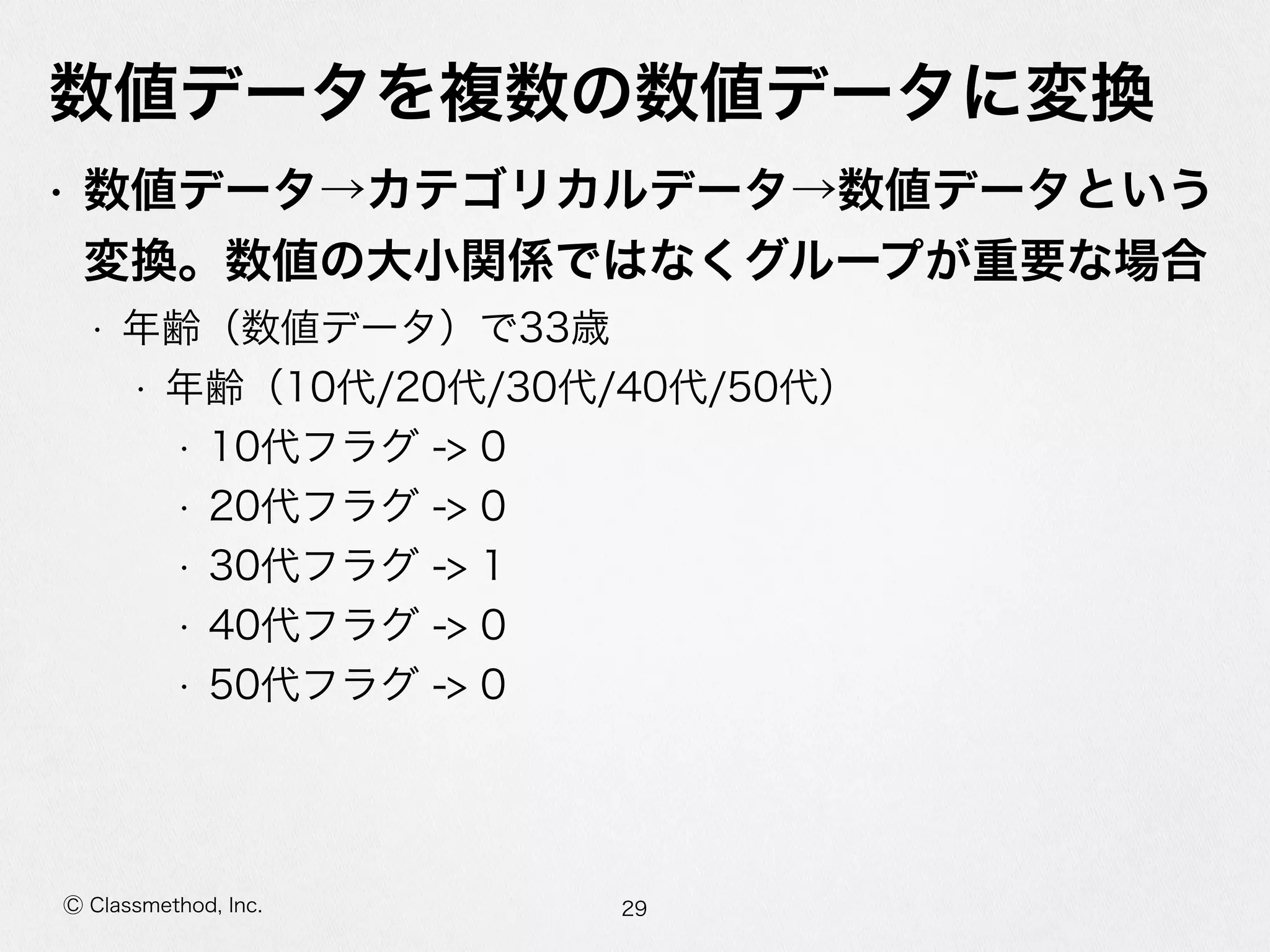 Ⓒ Classmethod, Inc.
数値データを複数の数値データに変換
• 数値データ→カテゴリカルデータ→数値データという
変換。数値の⼤大⼩小関係ではなくグループが重要な場合  
• 年年齢（数値データ）で33歳  
• 年年齢（10代/20代/30代/40代/50代）  
• 10代フラグ  -‐‑‒>  0  
• 20代フラグ  -‐‑‒>  0  
• 30代フラグ  -‐‑‒>  1  
• 40代フラグ  -‐‑‒>  0  
• 50代フラグ  -‐‑‒>  0
29
 