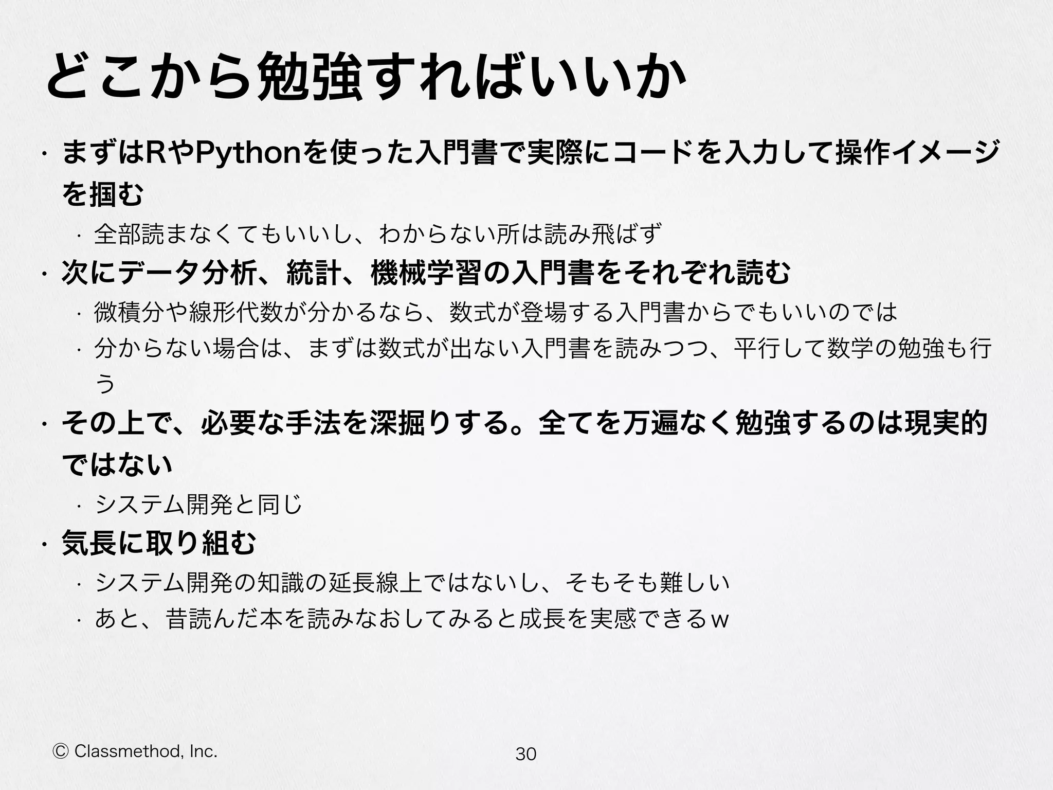 Ⓒ Classmethod, Inc.
どこから勉強すればいいか
• まずはRやPythonを使った⼊入⾨門書で実際にコードを⼊入⼒力力して操作イメージ
を掴む  
• 全部読まなくてもいいし、わからない所は読み⾶飛ばず  
• 次にデータ分析、統計、機械学習の⼊入⾨門書をそれぞれ読む  
• 微積分や線形代数が分かるなら、数式が登場する⼊入⾨門書からでもいいのでは  
• 分からない場合は、まずは数式が出ない⼊入⾨門書を読みつつ、平⾏行行して数学の勉強も⾏行行う  
• その上で、必要な⼿手法を深掘りする。全てを万遍なく勉強するのは現実的で
はない  
• システム開発と同じ  
• 気⻑⾧長に取り組む  
• システム開発の知識識の延⻑⾧長線上ではないし、そもそも難しい  
• あと、昔読んだ本を読みなおしてみると成⻑⾧長を実感できるｗ
30
 
