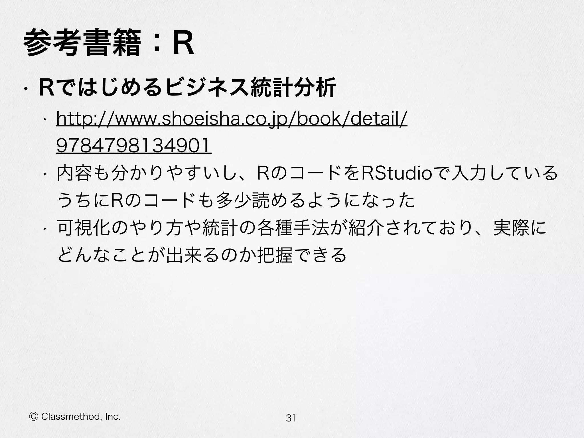 Ⓒ Classmethod, Inc.
参考書籍：R
• Rではじめるビジネス統計分析  
• http://www.shoeisha.co.jp/book/detail/
9784798134901  
• 内容も分かりやすいし、RのコードをRStudioで⼊入⼒力力している
うちにRのコードも多少読めるようになった  
• 可視化のやり⽅方や統計の各種⼿手法が紹介されており、実際に
どんなことが出来るのか把握できる
31
 