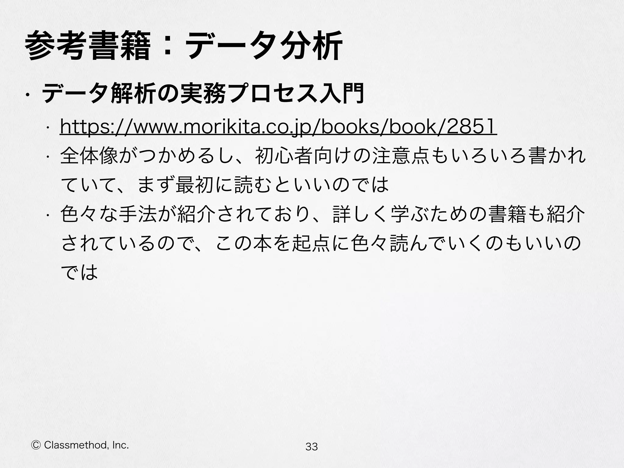 Ⓒ Classmethod, Inc.
参考書籍：データ分析
• データ解析の実務プロセス⼊入⾨門  
• https://www.morikita.co.jp/books/book/2851  
• 全体像がつかめるし、初⼼心者向けの注意点もいろいろ書かれ
ていて、まず最初に読むといいのでは  
• ⾊色々な⼿手法が紹介されており、詳しく学ぶための書籍も紹介
されているので、この本を起点に⾊色々読んでいくのもいいの
では
33
 