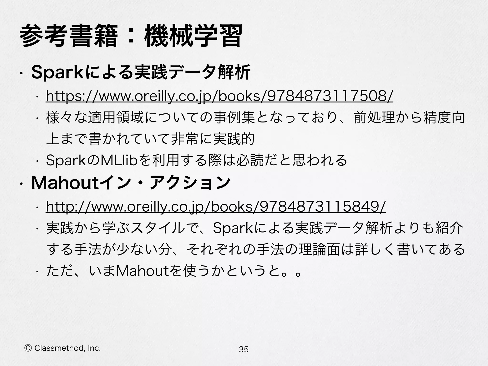 Ⓒ Classmethod, Inc.
参考書籍：機械学習
• Sparkによる実践データ解析  
• https://www.oreilly.co.jp/books/9784873117508/  
• 様々な適⽤用領領域についての事例例集となっており、前処理理から精度度向
上まで書かれていて⾮非常に実践的  
• SparkのMLlibを利利⽤用する際は必読だと思われる  
• Mahoutイン・アクション  
• http://www.oreilly.co.jp/books/9784873115849/  
• 実践から学ぶスタイルで、Sparkによる実践データ解析よりも紹介
する⼿手法が少ない分、それぞれの⼿手法の理理論論⾯面は詳しく書いてある  
• ただ、いまMahoutを使うかというと。。
35
 