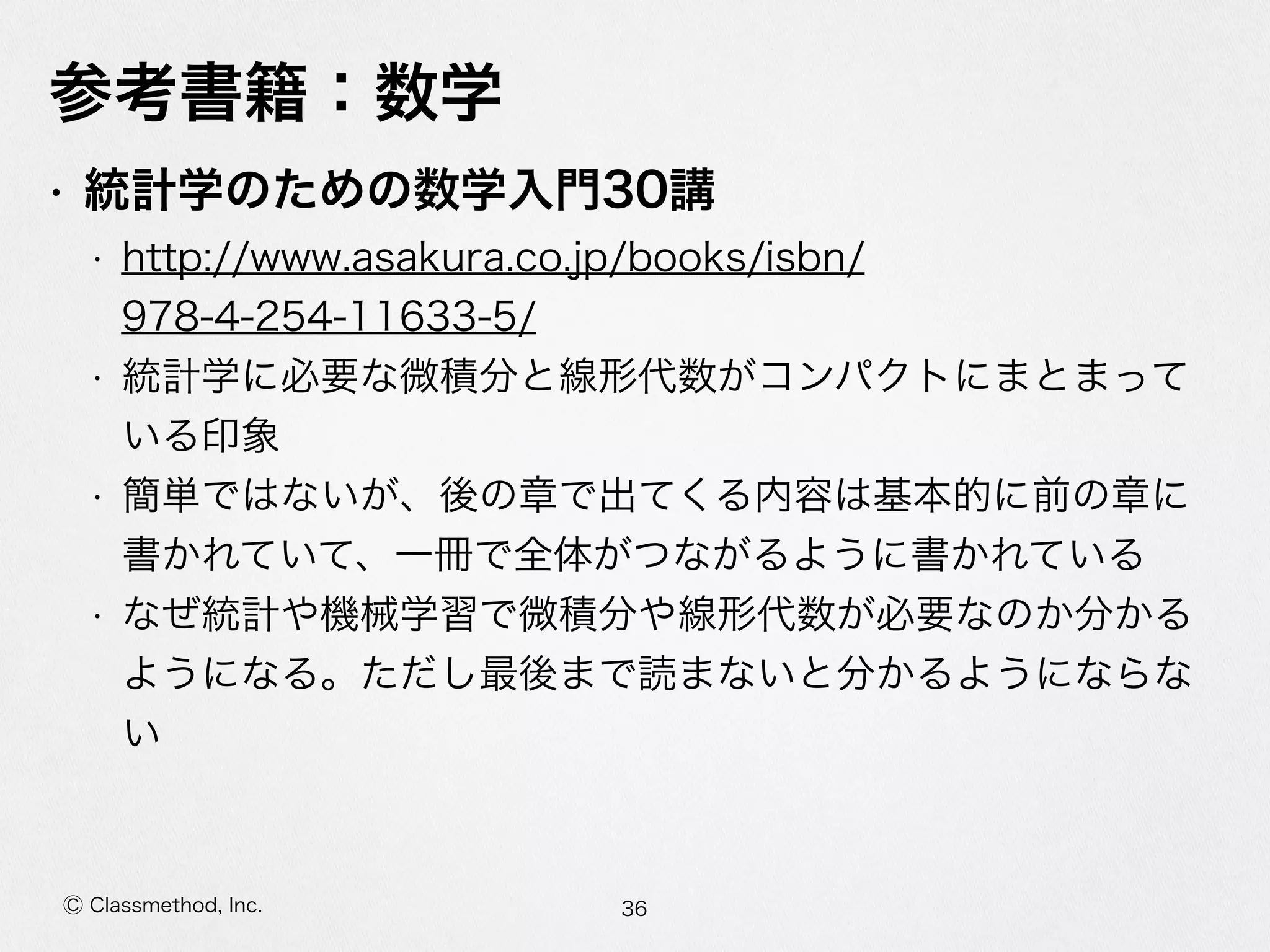 Ⓒ Classmethod, Inc.
参考書籍：数学
• 統計学のための数学⼊入⾨門30講  
• http://www.asakura.co.jp/books/isbn/
978-‐‑‒4-‐‑‒254-‐‑‒11633-‐‑‒5/  
• 統計学に必要な微積分と線形代数がコンパクトにまとまってい
る印象  
• 簡単ではないが、後の章で出てくる内容は基本的に前の章に書
かれていて、⼀一冊で全体がつながるように書かれている  
• なぜ統計や機械学習で微積分や線形代数が必要なのか分かるよ
うになる。ただし最後まで読まないと分かるようにならない
36
 