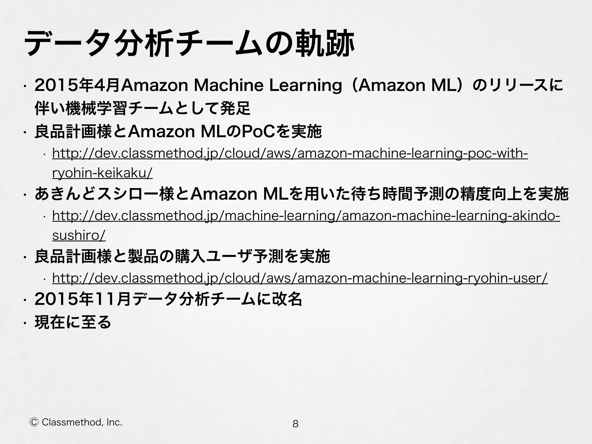 Ⓒ Classmethod, Inc.
データ分析チームの軌跡
• 2015年年4⽉月Amazon  Machine  Learning（Amazon  ML）のリリースに
伴い機械学習チームとして発⾜足  
• 良良品計画様とAmazon  MLのPoCを実施  
• http://dev.classmethod.jp/cloud/aws/amazon-‐‑‒machine-‐‑‒learning-‐‑‒poc-‐‑‒with-‐‑‒
ryohin-‐‑‒keikaku/  
• あきんどスシロー様とAmazon  MLを⽤用いた待ち時間予測の精度度向上を実施  
• http://dev.classmethod.jp/machine-‐‑‒learning/amazon-‐‑‒machine-‐‑‒learning-‐‑‒akindo-‐‑‒
sushiro/  
• 良良品計画様と製品の購⼊入ユーザ予測を実施  
• http://dev.classmethod.jp/cloud/aws/amazon-‐‑‒machine-‐‑‒learning-‐‑‒ryohin-‐‑‒user/  
• 2015年年11⽉月データ分析チームに改名  
• 現在に⾄至る
8
 