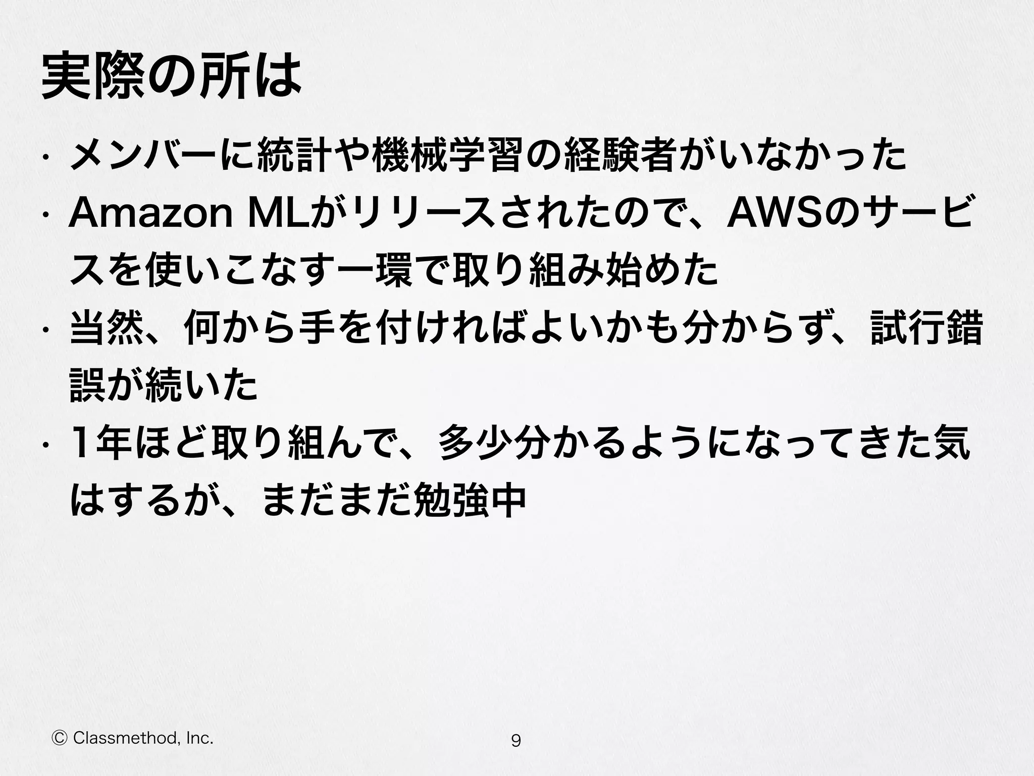 Ⓒ Classmethod, Inc.
実際の所は
• メンバーに統計や機械学習の経験者がいなかった  
• Amazon  MLがリリースされたので、AWSのサービ
スを使いこなす⼀一環で取り組み始めた  
• 当然、何から⼿手を付ければよいかも分からず、試⾏行行錯
誤が続いた  
• 1年年ほど取り組んで、多少分かるようになってきた気
はするが、まだまだ勉強中
9
 
