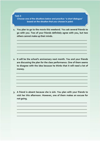 1. You plan to go to the movie this weekend. You ask several friends to
go with you. Two of your friends definitely agree with you, but two
others cannot make up their minds.
_____________________________________________________________
_____________________________________________________________
_____________________________________________________________
_____________________________________________________________
_____________________________________________________________
2. It will be the school’s anniversary next month. You and your friends
are discussing the plan for the class performance. One of them seems
to disagree with the idea because he thinks that it will need a lot of
money.
______________________________________________________________
______________________________________________________________
______________________________________________________________
______________________________________________________________
______________________________________________________________
3. A friend is absent because she is sick. You plan with your friends to
visit her this afternoon. However, one of them makes an excuse for
not going.
_____________________________________________________________
_____________________________________________________________
_____________________________________________________________
_____________________________________________________________
_____________________________________________________________
Task 2:
Choose one of the situations below and practice “a short dialogue”
based on the situation that you choose in pairs!
 
