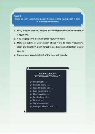 1. First, imagine that you become a candidate member of parliament of
Yogyakarta.
2. You are preparing a campaign for your promotion.
3. Make an outline of your speech about “How to make Yogyakarta
clean and Healthy”. Don’t forget to use Expressing Intention in your
speech.
4. Present your speech in front of the class individually.
Task 3:
Make up short speech in a paper, then presenting your speech in front
of the class individually!
LANGUAGE FOCUS
“ EXPRESSING INTENTION ”
 I’m going to …
 I would like to …
 (Yes, I think) I will …
 I am planning to …
 I have decided …
 I’m thinking of …
 I intend to …
 My intention is to …
 Perhaps/ Maybe I will …
 