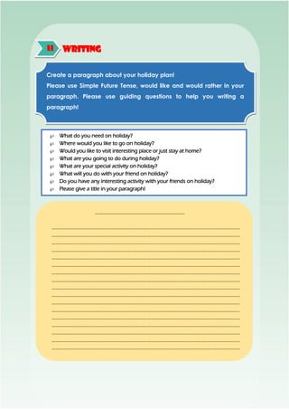 WritingH
Create a paragraph about your holiday plan!
Please use Simple Future Tense, would like and would rather in your
paragraph. Please use guiding questions to help you writing a
paragraph!
 What do you need on holiday?
 Where would you like to go on holiday?
 Would you like to visit interesting place or just stay at home?
 What are you going to do during holiday?
 What are your special activity on holiday?
 What will you do with your friend on holiday?
 Do you have any interesting activity with your friends on holiday?
 Please give a title in your paragraph!
……………………………………………………………….
………………………………………………………………………………………………………………………………………
………………………………………………………………………………………………………………………………………
………………………………………………………………………………………………………………………………………
………………………………………………………………………………………………………………………………………
………………………………………………………………………………………………………………………………………
………………………………………………………………………………………………………………………………………
………………………………………………………………………………………………………………………………………
………………………………………………………………………………………………………………………………………
………………………………………………………………………………………………………………………………………
………………………………………………………………………………………………………………………………………
………………………………………………………………………………………………………………………………………
………………………………………………………………………………………………………………………………………
………………………………………………………………………………………………………………………………………
………………………………………………………………………………………………………………………………………
………………………………………………………………………………………………………………………………………
………………………………………………………………………………………………………………………………………
………………………………………………………………………………………………………………………………………
...
 