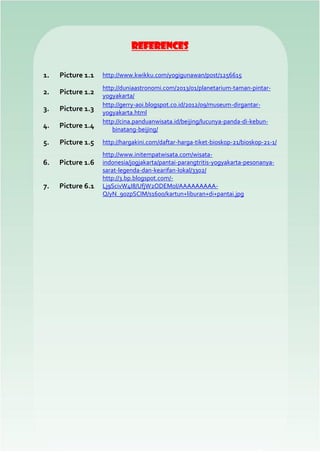 References
1. Picture 1.1 http://www.kwikku.com/yogigunawan/post/1256615
2. Picture 1.2
http://duniaastronomi.com/2013/01/planetarium-taman-pintar-
yogyakarta/
3. Picture 1.3
http://gerry-aoi.blogspot.co.id/2012/09/museum-dirgantar-
yogyakarta.html
4. Picture 1.4
http://cina.panduanwisata.id/beijing/lucunya-panda-di-kebun-
binatang-beijing/
5. Picture 1.5 http://hargakini.com/daftar-harga-tiket-bioskop-21/bioskop-21-1/
6. Picture 1.6
http://www.initempatwisata.com/wisata-
indonesia/jogjakarta/pantai-parangtritis-yogyakarta-pesonanya-
sarat-legenda-dan-kearifan-lokal/3302/
7. Picture 6.1
http://3.bp.blogspot.com/-
Lj9ScivW4I8/UfjW2ODEM0I/AAAAAAAAA-
Q/yN_9ozpSCIM/s1600/kartun+liburan+di+pantai.jpg
 