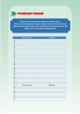 VOCABULARY BUILDER
The words list Meaning
a.
b.
c.
d.
e.
f.
g.
h.
i.
j.
k.
l.
m.
n.
o.
p.
q.
r.
s.
t. Take a picture Memotret
u.
v.
w.
x.
y.
z.
B
Please look at the picture in Warmer Activity above.
After you view the picture clearly, please make a list verbs that are
related to the pictures above. The words that you find should start with
letters A to Z and write the meaning too!
 