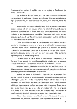 (escolas,creches, postos de saúde etc.); e no controle e fiscalização da
atuação parlamentar.
Sob esta ótica, representantes do poder público deveriam juntamente
com entidades da sociedade civil traçar as políticas e diretrizes norteadoras da
ação governamental, nas áreas de educação, saúde, meio ambiente, habitação
etc.
Os Conselhos Municipais, da forma como foram propostos, constituem-
se espaços que colocam em xeque a autonomia, principalmente, do Executivo
Municipal, caracterizando-se como instâncias descentralizadoras do poder
decisório no âmbito da gestão do município. Para setores mais conservadores
da classe política, isto significa a intromissão da sociedade civil nas atividades
que são da sua responsabilidade.
Diante de uma cultura política centralizadora e patrimonialista, convém
questionar até que ponto seria viável atingir a governabilidade, considerando os
Conselhos como novas instâncias que partilham o exercício da função
governativa, apresentaram demandas solicitando a criação de conselhos,
demonstrando desta forma, certa coerência entre o discurso político eleitoral e
a prática política no âmbito do legislativo.
. Deve-se destacar que a ausência de propostas concretas sobre a
forma de funcionamento dos conselhos municipais, mas também de todos os
vereadores favoráveis a este tipo de mecanismo de participação popular.
Diante do elevado número de demandas pela criação de conselhos, da
falta de propostas claras e bem estruturadas e da ausência de tempo hábil para
pensar propostas mais aprofundadas e detalhadas.
No que se refere ao aprendizado organizacional acumulado, nem
sempre é possível verificá-lo por meio dos atos normativos. Contudo, algumas
informações presentes nestes documentos trazem informações sobre a
frequência dos encontros e algumas das experiências com a organização de
atividades relacionadas à política aos quais estão vinculados. Tendo como
base estas informações, quatro aspectos foram observados no que tange ao
aprendizado acumulado: o tempo de criação, a periodicidade das reuniões, a
existência de conferências vinculadas ao conselho e a quantidade delas.
O tempo de existência é considerado uma medida que dá pistas sobre
a capacidade dos conselhos de tornarem suas regras efetivas e sobre o
10
 