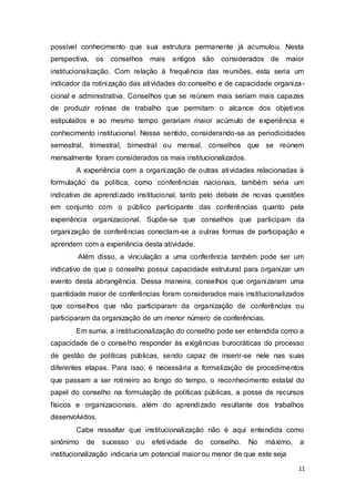 possível conhecimento que sua estrutura permanente já acumulou. Nesta
perspectiva, os conselhos mais antigos são considerados de maior
institucionalização. Com relação à frequência das reuniões, esta seria um
indicador da rotinização das atividades do conselho e de capacidade organiza-
cional e administrativa. Conselhos que se reúnem mais seriam mais capazes
de produzir rotinas de trabalho que permitam o alcance dos objetivos
estipulados e ao mesmo tempo gerariam maior acúmulo de experiência e
conhecimento institucional. Nesse sentido, considerando-se as periodicidades
semestral, trimestral, bimestral ou mensal, conselhos que se reúnem
mensalmente foram considerados os mais institucionalizados.
A experiência com a organização de outras atividades relacionadas à
formulação da política, como conferências nacionais, também seria um
indicativo de aprendizado institucional, tanto pelo debate de novas questões
em conjunto com o público participante das conferências quanto pela
experiência organizacional. Supõe-se que conselhos que participam da
organização de conferências conectam-se a outras formas de participação e
aprendem com a experiência desta atividade.
Além disso, a vinculação a uma conferência também pode ser um
indicativo de que o conselho possui capacidade estrutural para organizar um
evento desta abrangência. Dessa maneira, conselhos que organizaram uma
quantidade maior de conferências foram considerados mais institucionalizados
que conselhos que não participaram da organização de conferências ou
participaram da organização de um menor número de conferências.
Em suma, a institucionalização do conselho pode ser entendida como a
capacidade de o conselho responder às exigências burocráticas do processo
de gestão de políticas públicas, sendo capaz de inserir-se nele nas suas
diferentes etapas. Para isso, é necessária a formalização de procedimentos
que passam a ser rotineiro ao longo do tempo, o reconhecimento estatal do
papel do conselho na formulação de políticas públicas, a posse de recursos
físicos e organizacionais, além do aprendizado resultante dos trabalhos
desenvolvidos.
Cabe ressaltar que institucionalização não é aqui entendida como
sinônimo de sucesso ou efetividade do conselho. No máximo, a
institucionalização indicaria um potencial maior ou menor de que este seja
11
 