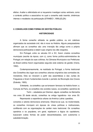 efetivo. Avaliar a efetividade em si requereria investigar outras variáveis, como
o contexto político e associativo no qual o conselho está inserido, dinâmicas
internas e resultados da participação (STANISCI ,1999).(ELZA)
2. CONSELHOS COMO FORMA DE GESTÃO PÚBLICA
HISTORICIDADE
A forma conselho utilizada na gestão pública, ou em coletivos
organizados da sociedade civil, não é nova na História. Alguns pesquisadores
afirmam que os conselhos são uma invenção tão antiga como a própria
democracia participativa e datam suas origens nos clãs visigodos.
Em Portugal, entre os séculos XII e XV, foram criados concelhos
municipais (escrita da época, com c), como forma político-administrativa de
Portugal, em relação às suas colônias. As Câmaras Municipais e as Prefeituras
do Brasil colônia foram organizadas segundo este sistema de gestão (Vieira,
1992).
Contemporaneamente, na realidade de Portugal, a forma tradicional
dos Conselhos deu lugar aos conselhos urbanos originários das comissões de.
moradores. Eles se iniciaram a partir das assembleias e das Juntas de
Freguesias e foram fundamentais durante o período da Revolução dos Cravos
(Estevão, 1993).
Entretanto, os conselhos que se tornaram famosos na história foram: a.
Comuna de Paris, os conselhos dos sovietes russos, os conselhos operários de
Turim – estudados por Gramsci, alguns conselhos na Alemanha
nos anos 20 deste século, conselhos na antiga Iugoslávia- nos anos 50.
Repensando a experiência urbana da América Latina: questões,
conceitos e valores democracia americana. Observa-se que, na modernidade,
os conselhos irrompem em épocas de crises políticas e institucionais,
conflitando com as organizações de caráter mais tradicional. Os conselhos
operários e os populares, em geral, rejeitavam a lógica do capitalismo,
buscavam outras formas de poder descentralizadas, com autonomia e
autodeterminação.
12
 