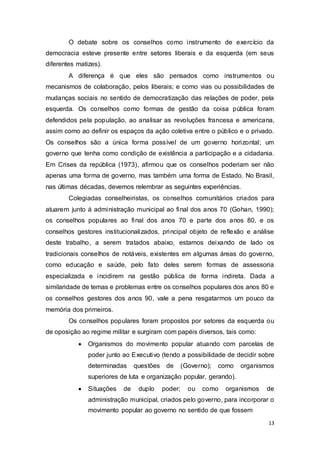 O debate sobre os conselhos como instrumento de exercício da
democracia esteve presente entre setores liberais e da esquerda (em seus
diferentes matizes).
A diferença é que eles são pensados como instrumentos ou
mecanismos de colaboração, pelos liberais; e como vias ou possibilidades de
mudanças sociais no sentido de democratização das relações de poder, pela
esquerda. Os conselhos como formas de gestão da coisa pública foram
defendidos pela população, ao analisar as revoluções francesa e americana,
assim como ao definir os espaços da ação coletiva entre o público e o privado.
Os conselhos são a única forma possível de um governo horizontal; um
governo que tenha como condição de existência a participação e a cidadania.
Em Crises da república (1973), afirmou que os conselhos poderiam ser não
apenas uma forma de governo, mas também uma forma de Estado. No Brasil,
nas últimas décadas, devemos relembrar as seguintes experiências.
Colegiadas conselheiristas, os conselhos comunitários criados para
atuarem junto à administração municipal ao final dos anos 70 (Gohan, 1990);
os conselhos populares ao final dos anos 70 e parte dos anos 80, e os
conselhos gestores institucionalizados, principal objeto de reflexão e análise
deste trabalho, a serem tratados abaixo, estamos deixando de lado os
tradicionais conselhos de notáveis, existentes em algumas áreas do governo,
como educação e saúde, pelo fato deles serem formas de assessoria
especializada e incidirem na gestão pública de forma indireta. Dada a
similaridade de temas e problemas entre os conselhos populares dos anos 80 e
os conselhos gestores dos anos 90, vale a pena resgatarmos um pouco da
memória dos primeiros.
Os conselhos populares foram propostos por setores da esquerda ou
de oposição ao regime militar e surgiram com papéis diversos, tais como:
 Organismos do movimento popular atuando com parcelas de
poder junto ao Executivo (tendo a possibilidade de decidir sobre
determinadas questões de (Governo); como organismos
superiores de luta e organização popular, gerando).

 Situações de duplo poder; ou como organismos de
administração municipal, criados pelo governo, para incorporar o
movimento popular ao governo no sentido de que fossem
13
 